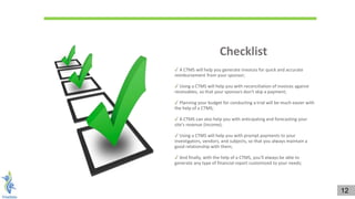 ✓ A CTMS will help you generate invoices for quick and accurate
reimbursement from your sponsor;
✓ Using a CTMS will help you with reconciliation of invoices against
receivables, so that your sponsors don't skip a payment;
✓ Planning your budget for conducting a trial will be much easier with
the help of a CTMS;
✓ A CTMS can also help you with anticipating and forecasting your
site's revenue (income);
✓ Using a CTMS will help you with prompt payments to your
investigators, vendors, and subjects, so that you always maintain a
good relationship with them;
✓ And finally, with the help of a CTMS, you'll always be able to
generate any type of financial report customized to your needs;
Checklist
12
 