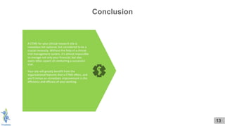 A CTMS for your clinical research site is
nowadays not optional, but considered to be a
crucial necessity. Without the help of a clinical
trial management system, it's almost impossible
to manage not only your financial, but also
every other aspect of conducting a successful
trial.
Your site will greatly benefit from the
organizational features that a CTMS offers, and
you'll notice an immediate improvement in the
efficiency and efficacy of your working.
13
Conclusion
 