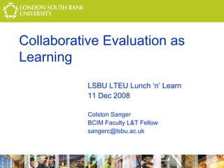 Collaborative Evaluation as
Learning
LSBU LTEU Lunch ‘n’ Learn
11 Dec 2008
Colston Sanger
BCIM Faculty L&T Fellow
sangerc@lsbu.ac.uk

 