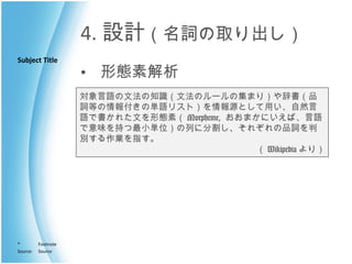 4. 設計 （名詞の取り出し） 形態素解析 対象言語の文法の知識（文法のルールの集まり）や辞書（品詞等の情報付きの単語リスト）を情報源として用い、自然言語で書かれた文を形態素（ Morpheme,  おおまかにいえば、言語で意味を持つ最小単位）の列に分割し、それぞれの品詞を判別する作業を指す。 （ Wikipedia より） 