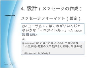 4. 設計 （メッセージの作成） メッセージフォーマット（暫定） @< ユーザ名 > にはこれがいいんじゃないかな「 < 本タイトル > 」 <Amazon 短縮 URL> @manimoto88 にはこれがいいんじゃないかな 「小田原城―関東の入口を抑えた武略と治世の城」   http://amzn.to/aEA7yA  例： 