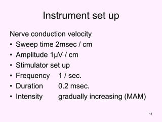 11
Instrument set up
Nerve conduction velocity
• Sweep time 2msec / cm
• Amplitude 1µV / cm
• Stimulator set up
• Frequency 1 / sec.
• Duration 0.2 msec.
• Intensity gradually increasing (MAM)
 