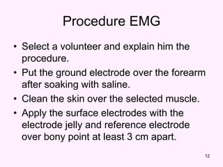 12
Procedure EMG
• Select a volunteer and explain him the
procedure.
• Put the ground electrode over the forearm
after soaking with saline.
• Clean the skin over the selected muscle.
• Apply the surface electrodes with the
electrode jelly and reference electrode
over bony point at least 3 cm apart.
 