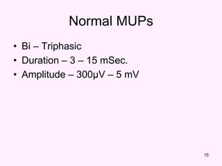 15
Normal MUPs
• Bi – Triphasic
• Duration – 3 – 15 mSec.
• Amplitude – 300μV – 5 mV
 