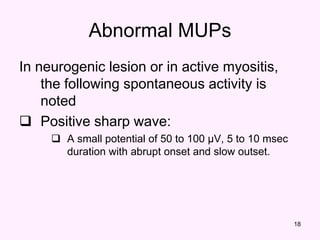 18
In neurogenic lesion or in active myositis,
the following spontaneous activity is
noted
 Positive sharp wave:
 A small potential of 50 to 100 µV, 5 to 10 msec
duration with abrupt onset and slow outset.
Abnormal MUPs
 