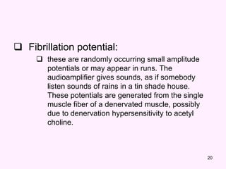 20
 Fibrillation potential:
 these are randomly occurring small amplitude
potentials or may appear in runs. The
audioamplifier gives sounds, as if somebody
listen sounds of rains in a tin shade house.
These potentials are generated from the single
muscle fiber of a denervated muscle, possibly
due to denervation hypersensitivity to acetyl
choline.
 