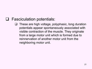 21
 Fasciculation potentials:
 These are high voltage, polyphasic, long duration
potentials appear spontaneously associated with
visible contraction of the muscle. They originate
from a large motor unit which is formed due to
reinnervation of another motor unit from the
neighboring motor unit.
 
