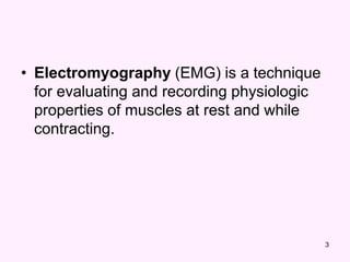 3
• Electromyography (EMG) is a technique
for evaluating and recording physiologic
properties of muscles at rest and while
contracting.
 