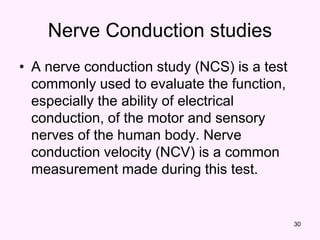30
Nerve Conduction studies
• A nerve conduction study (NCS) is a test
commonly used to evaluate the function,
especially the ability of electrical
conduction, of the motor and sensory
nerves of the human body. Nerve
conduction velocity (NCV) is a common
measurement made during this test.
 