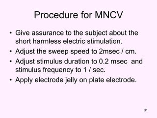 31
Procedure for MNCV
• Give assurance to the subject about the
short harmless electric stimulation.
• Adjust the sweep speed to 2msec / cm.
• Adjust stimulus duration to 0.2 msec and
stimulus frequency to 1 / sec.
• Apply electrode jelly on plate electrode.
 