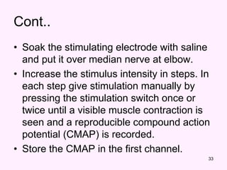 33
Cont..
• Soak the stimulating electrode with saline
and put it over median nerve at elbow.
• Increase the stimulus intensity in steps. In
each step give stimulation manually by
pressing the stimulation switch once or
twice until a visible muscle contraction is
seen and a reproducible compound action
potential (CMAP) is recorded.
• Store the CMAP in the first channel.
 
