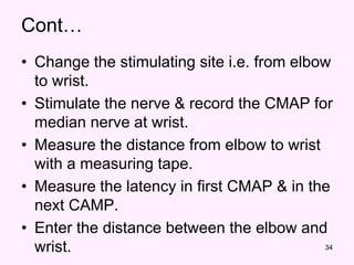 34
Cont…
• Change the stimulating site i.e. from elbow
to wrist.
• Stimulate the nerve & record the CMAP for
median nerve at wrist.
• Measure the distance from elbow to wrist
with a measuring tape.
• Measure the latency in first CMAP & in the
next CAMP.
• Enter the distance between the elbow and
wrist.
 