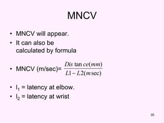 35
MNCV
• MNCV will appear.
• It can also be
calculated by formula
• MNCV (m/sec)=
• l1 = latency at elbow.
• l2 = latency at wrist
sec)
(
2
1
)
(
tan
m
L
L
mm
ce
Dis

 