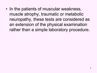 7
• In the patients of muscular weakness,
muscle atrophy, traumatic or metabolic
neuropathy, these tests are considered as
an extension of the physical examination
rather than a simple laboratory procedure.
 