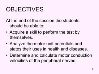 8
OBJECTIVES
At the end of the session the students
should be able to:
• Acquire a skill to perform the test by
themselves.
• Analyze the motor unit potentials and
states their uses in health and diseases.
• Determine and calculate motor conduction
velocities of the peripheral nerves.
 