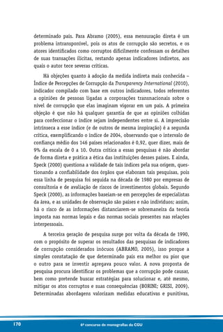 170 6o concurso de monografias da CGU
determinado país. Para Abramo (2005), essa mensuração direta é um
problema intransponível, pois os atos de corrupção são secretos, e os
atores identificados como corruptos dificilmente confessam os detalhes
de suas transações ilícitas, restando apenas indicadores indiretos, aos
quais o autor tece severas críticas.
Há objeções quanto à adoção da medida indireta mais conhecida –
Índice de Percepções de Corrupção da Transparency International (2010),
indicador compilado com base em outros indicadores, todos referentes
a opiniões de pessoas ligadas a corporações transnacionais sobre o
nível de corrupção que elas imaginam vigorar em um país. A primeira
objeção é que não há qualquer garantia de que as opiniões colhidas
para confeccionar o índice sejam independentes entre si. A imprecisão
intrínseca a esse índice (e de outros de mesma inspiração) é a segunda
crítica, exemplificando o índice de 2004, observando que o intervalo de
confiança médio dos 146 países relacionados é 0,92, quer dizer, mais de
9% da escala de 0 a 10. Outra crítica a essas pesquisas é não abordar
de forma direta e prática a ética das instituições desses países. E ainda,
Speck (2000) questiona a validade de tais índices pela sua origem, ques-
tionando a confiabilidade dos órgãos que elaboram tais pesquisas, pois
essa linha de pesquisa foi seguida na década de 1980 por empresas de
consultoria e de avaliação de riscos de investimentos globais. Segundo
Speck (2000), as informações baseiam-se em percepções de especialistas
da área, e as unidades de observação são países e não indivíduos; assim,
há o risco de as informações distanciarem-se sobremaneira da teoria
imposta nas normas legais e das normas sociais presentes nas relações
interpessoais.
A terceira geração de pesquisa surge por volta da década de 1990,
com o propósito de superar os resultados das pesquisas de indicadores
de corrupção considerados inócuos (ABRAMO, 2005), isso porque a
simples constatação de que determinado país era melhor ou pior que
o outro para se investir agregava pouco valor. A nova proposta de
pesquisa procura identificar os problemas que a corrupção pode causar,
bem como pretende buscar estratégias para solucionar e, até mesmo,
mitigar os atos corruptos e suas consequências (BORINI; GRISI, 2009).
Determinadas abordagens valorizam medidas educativas e punitivas,
 