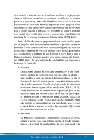 171Prevenção e combate à corrupção no Brasil
direcionando o enfoque para os incentivos positivos e negativos que
afetam o indivíduo; outras buscam resultados com reformas no sistema
político e econômico, tentando identificar causas estruturais ou
institucionais da corrupção. Esse tipo de pesquisa espera propiciar maior
conscientização dos agentes envolvidos que porventura não despertaram
para o tema; auxiliar a definição de prioridade de áreas e medidas
que exijam intervenção mais urgente; proporcionar monitoramento
constante da corrupção e consequente inibição desta (SPECK, 2000).
Este trabalho alinha-se ao grupo denominado como a última gera-
ção de pesquisa, uma vez que propõe identificar as possíveis causas do
fenômeno fraude, considerando-o um fenômeno complexo dinâmico não
linear, não se abstendo de estudá-lo de modo lógico formal, pois mesmo
não possibilitando a captação da sua dinâmica é viável fazê-lo com a
lógica da dinâmica, buscando padrões recorrentes, mesmo não dinâmi-
cos (DEMO, 2002). As características da complexidade que permeiam o
fenômeno da fraude são:
•	 Dinâmica
	É tipicamente unidade de contrários, incontrolável e não forma-
lizável. Unidade de contrários, uma vez que é algo em aberto —
não é unitária e sofre com campo de forças contrárias, ela não se
dissemina livremente, mesmo porque, como visto anteriormente,
não é mais considerada “lubrificante” necessário do mecanismo
econômico, sendo imprescindível combatê-la (BORINI; GRISI,
2009). Incontrolável no sentido de ser imprevisível, pois, se as-
sim não o fosse, era possível estancá-la em sua raiz por comple-
to, desconsiderando o oportunismo (ZYLBERSZTAJN, 2002). Sua
própria natureza secreta (VIEIRA; FIGUEIREDO; BAPTISTA, 2010)
não permite ser formalizável no seu nascedouro, uma vez que
a fraude tende a ocorrer no oculto das transações objetivando
desviar-se do controle de sua vítima.
•	 Não linear
	Em totalidades complexas é impraticável, utilizando as partes,
refazer o mesmo todo que outrora existia. A fraude necessa-
riamente dependerá da oportunidade, da percepção moral e da
 