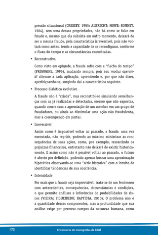 172 6o concurso de monografias da CGU
pressão situacional (CRESSEY, 1953; ALBRECHT; HOWE; ROMNEY,
1984), sem uma dessas propriedades, não há como se falar em
fraude e, mesmo que ela subsista em outro momento, deixará de
ser a mesma fraude, pela característica irreversível, pois não vol-
tará como antes, tendo a capacidade de se reconfigurar, conforme
o fluxo do tempo e as circunstâncias encontradas.
•	 Reconstrutiva
	Como visto em epígrafe, a fraude sofre com a “flecha do tempo”
(PRIGOGINE, 1996), mudando sempre, pois seu modus operan-
di alterase a cada aplicação, aprendendo e, por que não dizer,
aperfeiçoando-se, surgindo daí a característica seguinte.
•	 Processo dialético evolutivo
	A fraude não é “criada”, mas reconstrói-se simulando semelhan-
ças com as já realizadas e detectadas, mesmo que não expostas,
quando ocorre com a agremiação de um membro em um grupo de
fraudadores, ou ainda ao dissimular uma ação não fraudulenta,
mas a corrompendo em partes.
•	 Irreversível
	Assim como é impossível voltar ao passado, a fraude, uma vez
executada, não regride, podendo ao máximo minimizar as con-
sequências de suas ações, como, por exemplo, ressarcindo os
prejuízos financeiros, entretanto não deixará de existir historica-
mente. E assim como não é possível voltar ao passado, o futuro
é aberto por definição, podendo apenas buscar uma aproximação
hipotética observando-se uma “série histórica” com o intuito de
identificar tendências de sua ocorrência.
•	 Intensidade
	Por mais que a fraude seja imprevisível, trata-se de um fenômeno
com antecedentes, consequências, circunstâncias e condições,
o que permite análises e inferências de probabilidades de ris-
cos (VIEIRA; FIGUEIREDO; BAPTISTA, 2010). O problema não é
a quantidade desses componentes, mas a profundidade que sua
análise exige por permear campos da natureza humana, como
 