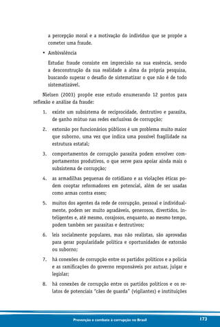 173Prevenção e combate à corrupção no Brasil
a percepção moral e a motivação do indivíduo que se propõe a
cometer uma fraude.
•	 Ambivalência
	Estudar fraude consiste em imprecisão na sua essência, sendo
a desconstrução da sua realidade a alma da própria pesquisa,
buscando superar o desafio de sistematizar o que não é de todo
sistematizável.
Nielsen (2003) propõe esse estudo enumerando 12 pontos para
reflexão e análise da fraude:
1.	existe um subsistema de reciprocidade, destrutivo e parasita,
de ganho mútuo nas redes exclusivas de corrupção;
2.	extorsão por funcionários públicos é um problema muito maior
que suborno, uma vez que indica uma possível fragilidade na
estrutura estatal;
3.	comportamentos de corrupção parasita podem envolver com-
portamentos produtivos, o que serve para apoiar ainda mais o
subsistema de corrupção;
4.	as armadilhas pequenas do cotidiano e as violações éticas po-
dem cooptar reformadores em potencial, além de ser usadas
como armas contra esses;
5.	muitos dos agentes da rede de corrupção, pessoal e individual-
mente, podem ser muito agradáveis, generosos, divertidos, in-
teligentes e, até mesmo, corajosos, enquanto, ao mesmo tempo,
podem também ser parasitas e destrutivos;
6.	leis socialmente populares, mas não realistas, são aprovadas
para gerar popularidade política e oportunidades de extorsão
ou suborno;
7.	há conexões de corrupção entre os partidos políticos e a polícia
e as ramificações do governo responsáveis por autuar, julgar e
legislar;
8.	há conexões de corrupção entre os partidos políticos e os re-
latos de potenciais “cães de guarda” (vigilantes) e instituições
 