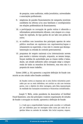 174 6o concurso de monografias da CGU
de pesquisa, como auditorias, mídia jornalística, universidades
e associações profissionais;
9.	exigências de grandes financiamentos de campanha envolvem
candidatos da reforma e/ou seus familiares e correligionários
em relações problemáticas de financiamento;
10.	a participação na corrupção de ganho mútuo é oferecida a
reformadores potencialmente eficazes, com ataques se a coop-
tação for rejeitada, do tipo ganhos de um lado com perdas do
outro;
11.	os conflitos com incentivos dos principais agentes do setor
público resultam em equívocos nos regulamentos/regras e
relaxamento na supervisão, e isso não é o mesmo que desregu-
lamentação ou retirada do controle governamental;
12.	programas de resgate nacionais e/ou internacionais servem
para manter o sistema corrupto, enquanto, ao mesmo tempo,
forçam medidas de austeridade para as classes média e baixa.
Assim, um estudo suficiente sobre corrupção exige a compre-
ensão de todos os meandros do fenômeno, mas esta não é a
proposta do nosso trabalho.
Gomes (2000, p. 25) apresenta a seguinte definição de fraude com
recorte ao seu estudo sobre fraudes contábeis:
As fraudes contra as empresas são os atos ilícitos voluntários prati-
cados por um ou mais indivíduos, em conluio ou não com terceiras
partes, com o objetivo de obter vantagens, pela falsa representação
da realidade das transações econômicas e financeiras contabilizadas.
Joseph T. Wells, então presidente da Association of Certified
Fraud Examiners, uma das principais e maiores organizações de estudos
de fraude e corrupção no mundo, apresenta a definição de fraude:
[...] tudo que a engenhosidade humana pode conceber e é utilizado
por um indivíduo para ter vantagem sobre outro por meio de su-
gestões falsas ou omissão da verdade. Isto inclui surpresa, engano,
 