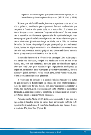 175Prevenção e combate à corrupção no Brasil
esperteza ou dissimulação e quaisquer outros meios injustos por in-
termédio dos quais outra pessoa é enganada (WELLS, 2002, p. 2201).
Nota-se que não há diferenciação entre os agentes e o ato em si, em
outras palavras, a definição preocupa-se em destacar os elementos que
compõem a fraude e não quem pode ser o autor dela. O primeiro ele-
mento é o que o autor chamou de “ingenuidade humana”. Este se parece
com o conceito anteriormente apresentado de supersocialização, uma
vez que para que o fraudador consiga êxito ele necessariamente precisa
contar com certo grau de confiança, ou ainda com a falha no controle
da vítima da fraude. O que significa que, para que haja essa vulnerabi-
lidade, houve em algum momento a não observância de determinados
cuidados nos processos, mesmo que para isso apenas existisse a ausência
de um planejamento considerando atos de má-fé.
O segundo elemento é a “obtenção de vantagem”. Por mais que pa-
reça óbvia essa colocação, sempre será necessário o dolo em um ato de
fraude, pois, sem sua existência, esse ato pode ser classificado apenas
como um “erro”, em geral ocasionado por imprudência, negligência ou
imperícia. Entretanto, essa “vantagem” pode ter várias formas, desde a
busca por poder, dinheiro, status social, sexo, entre várias outras, con-
forme abordaremos em seção posterior.
A “supressão da verdade” é o último elemento tratado pelo autor,
no qual alega que a dissimulação ou omissão de fatos é fator preponde-
rante na ocorrência de uma fraude. Sem essa “supressão da verdade”, a
vítima não existiria, pois concordaria com o ato e tornar-se-ia cúmplice
da fraude, e, caso isso ocorresse, transferiria o prejuízo para um terceiro,
invertendo assim os papéis vítima-fraudador.
Posteriormente, Wells (2002) indica que corrupção é uma das três
categorias de fraudes, sendo as outras duas apropriação indébita e de-
monstrações fraudulentas. A completa classificação das fraudes é apre-
sentada na The fraud tree (Figura 1).
 