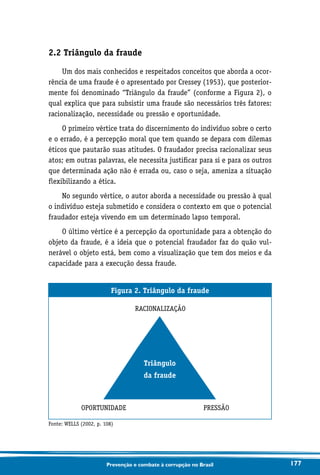 177Prevenção e combate à corrupção no Brasil
2.2 Triângulo da fraude
Um dos mais conhecidos e respeitados conceitos que aborda a ocor-
rência de uma fraude é o apresentado por Cressey (1953), que posterior-
mente foi denominado “Triângulo da fraude” (conforme a Figura 2), o
qual explica que para subsistir uma fraude são necessários três fatores:
racionalização, necessidade ou pressão e oportunidade.
O primeiro vértice trata do discernimento do indivíduo sobre o certo
e o errado, é a percepção moral que tem quando se depara com dilemas
éticos que pautarão suas atitudes. O fraudador precisa racionalizar seus
atos; em outras palavras, ele necessita justificar para si e para os outros
que determinada ação não é errada ou, caso o seja, ameniza a situação
flexibilizando a ética.
No segundo vértice, o autor aborda a necessidade ou pressão à qual
o indivíduo esteja submetido e considera o contexto em que o potencial
fraudador esteja vivendo em um determinado lapso temporal.
O último vértice é a percepção da oportunidade para a obtenção do
objeto da fraude, é a ideia que o potencial fraudador faz do quão vul-
nerável o objeto está, bem como a visualização que tem dos meios e da
capacidade para a execução dessa fraude.
Figura 2. Triângulo da fraude
RACIONALIZAÇÃO
OPORTUNIDADE PRESSÃO
Fonte: WELLS (2002, p. 108)
Triângulo
da fraude
 