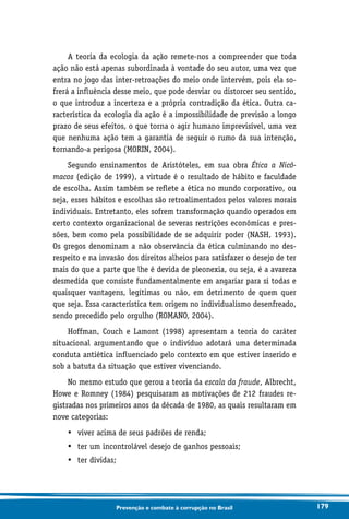 179Prevenção e combate à corrupção no Brasil
A teoria da ecologia da ação remete-nos a compreender que toda
ação não está apenas subordinada à vontade do seu autor, uma vez que
entra no jogo das inter-retroações do meio onde intervém, pois ela so-
frerá a influência desse meio, que pode desviar ou distorcer seu sentido,
o que introduz a incerteza e a própria contradição da ética. Outra ca-
racterística da ecologia da ação é a impossibilidade de previsão a longo
prazo de seus efeitos, o que torna o agir humano imprevisível, uma vez
que nenhuma ação tem a garantia de seguir o rumo da sua intenção,
tornando-a perigosa (MORIN, 2004).
Segundo ensinamentos de Aristóteles, em sua obra Ética a Nicô-
macos (edição de 1999), a virtude é o resultado de hábito e faculdade
de escolha. Assim também se reflete a ética no mundo corporativo, ou
seja, esses hábitos e escolhas são retroalimentados pelos valores morais
individuais. Entretanto, eles sofrem transformação quando operados em
certo contexto organizacional de severas restrições econômicas e pres-
sões, bem como pela possibilidade de se adquirir poder (NASH, 1993).
Os gregos denominam a não observância da ética culminando no des-
respeito e na invasão dos direitos alheios para satisfazer o desejo de ter
mais do que a parte que lhe é devida de pleonexia, ou seja, é a avareza
desmedida que consiste fundamentalmente em angariar para si todas e
quaisquer vantagens, legítimas ou não, em detrimento de quem quer
que seja. Essa característica tem origem no individualismo desenfreado,
sendo precedido pelo orgulho (ROMANO, 2004).
Hoffman, Couch e Lamont (1998) apresentam a teoria do caráter
situacional argumentando que o indivíduo adotará uma determinada
conduta antiética influenciado pelo contexto em que estiver inserido e
sob a batuta da situação que estiver vivenciando.
No mesmo estudo que gerou a teoria da escala da fraude, Albrecht,
Howe e Romney (1984) pesquisaram as motivações de 212 fraudes re-
gistradas nos primeiros anos da década de 1980, as quais resultaram em
nove categorias:
•	 viver acima de seus padrões de renda;
•	 ter um incontrolável desejo de ganhos pessoais;
•	 ter dívidas;
 