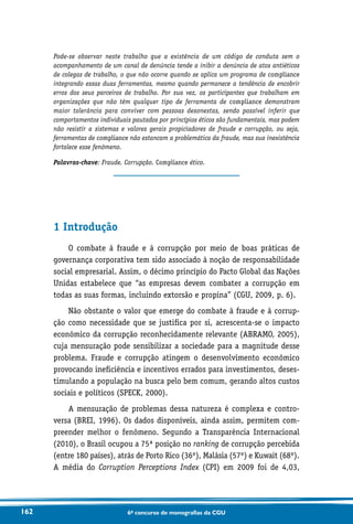 162 6o concurso de monografias da CGU
Pode-se observar neste trabalho que a existência de um código de conduta sem o
acompanhamento de um canal de denúncia tende a inibir a denúncia de atos antiéticos
de colegas de trabalho, o que não ocorre quando se aplica um programa de compliance
integrando essas duas ferramentas, mesmo quando permanece a tendência de encobrir
erros dos seus parceiros de trabalho. Por sua vez, os participantes que trabalham em
organizações que não têm qualquer tipo de ferramenta de compliance demonstram
maior tolerância para conviver com pessoas desonestas, sendo possível inferir que
comportamentos individuais pautados por princípios éticos são fundamentais, mas podem
não resistir a sistemas e valores gerais propiciadores de fraude e corrupção, ou seja,
ferramentas de compliance não estancam a problemática da fraude, mas sua inexistência
fortalece esse fenômeno.
Palavras-chave: Fraude. Corrupção. Compliance ético.
1 Introdução
O combate à fraude e à corrupção por meio de boas práticas de
governança corporativa tem sido associado à noção de responsabilidade
social empresarial. Assim, o décimo princípio do Pacto Global das Nações
Unidas estabelece que “as empresas devem combater a corrupção em
todas as suas formas, incluindo extorsão e propina” (CGU, 2009, p. 6).
Não obstante o valor que emerge do combate à fraude e à corrup-
ção como necessidade que se justifica por si, acrescenta-se o impacto
econômico da corrupção reconhecidamente relevante (ABRAMO, 2005),
cuja mensuração pode sensibilizar a sociedade para a magnitude desse
problema. Fraude e corrupção atingem o desenvolvimento econômico
provocando ineficiência e incentivos errados para investimentos, deses-
timulando a população na busca pelo bem comum, gerando altos custos
sociais e políticos (SPECK, 2000).
A mensuração de problemas dessa natureza é complexa e contro­-
versa (BREI, 1996). Os dados disponíveis, ainda assim, permitem com-
preender melhor o fenômeno. Segundo a Transparência Internacional
(2010), o Brasil ocupou a 75ª posição no ranking de corrupção percebida
(entre 180 países), atrás de Porto Rico (36º), Malásia (57º) e Kuwait (68º).
A média do Corruption Perceptions Index (CPI) em 2009 foi de 4,03,
 