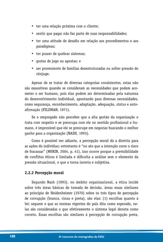 180 6o concurso de monografias da CGU
•	 ter uma relação próxima com o cliente;
•	 sentir que pagar não faz parte de suas responsabilidades;
•	ter uma atitude de desafio em relação aos procedimentos e aos
paradigmas;
•	 ter prazer de quebrar sistemas;
•	 gostar de jogo ou apostas; e
•	ser proveniente de famílias desestruturadas ou sofrer pressão do
cônjuge.
Apesar de se tratar de diversas categorias consistentes, estas não
são exaustivas quando se consideram as necessidades que podem aco-
meter o ser humano, pois elas podem ser determinadas pela natureza
do desenvolvimento individual, apontando para diversas necessidades,
como segurança, reconhecimento, adaptação, adequação, status e auto-
afirmação (FELDMAN, 1971).
Se o empregado não perceber que a alta gestão da organização o
trata com respeito e se preocupa com ele no sentido profissional e hu-
mano, é improvável que ele se preocupe em negociar buscando o melhor
ganho para a organização (NASH, 1993).
Como é possível ver adiante, a percepção moral dá a diretriz para
as ações do indivíduo; entretanto é “no ato que a intenção corre o risco
de fracassar” (MORIN, 2004, p. 41), isso ocorre porque a previsibilidade
de conflitos éticos é limitada e dificulta a análise sem o elemento da
pressão situacional, o que a torna incerta e subjetiva.
2.2.2 Percepção moral
Segundo Nash (1993), no âmbito organizacional, a ética incide
sobre três áreas básicas de tomada de decisão, áreas essas similares
ao princípio de Heidenheimer (1970) sobre os três tipos de percepção
de corrupção (branca, cinza e preta), são elas: (1) escolhas quanto à
lei: seguem o que as normas vigentes do país dita como esperado, ne-
las são consideradas o que efetivamente o sistema legal denota como
correto. Essas escolhas são similares à percepção de corrupção preta,
 