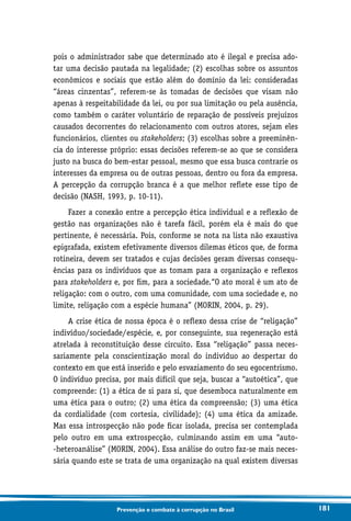 181Prevenção e combate à corrupção no Brasil
pois o administrador sabe que determinado ato é ilegal e precisa ado-
tar uma decisão pautada na legalidade; (2) escolhas sobre os assuntos
econômicos e sociais que estão além do domínio da lei: consideradas
“áreas cinzentas”, referem-se às tomadas de decisões que visam não
apenas à respeitabilidade da lei, ou por sua limitação ou pela ausência,
como também o caráter voluntário de reparação de possíveis prejuízos
causados decorrentes do relacionamento com outros atores, sejam eles
funcionários, clientes ou stakeholders; (3) escolhas sobre a preeminên-
cia do interesse próprio: essas decisões referem-se ao que se considera
justo na busca do bem-estar pessoal, mesmo que essa busca contrarie os
interesses da empresa ou de outras pessoas, dentro ou fora da empresa.
A percepção da corrupção branca é a que melhor reflete esse tipo de
decisão (NASH, 1993, p. 10-11).
Fazer a conexão entre a percepção ética individual e a reflexão de
gestão nas organizações não é tarefa fácil, porém ela é mais do que
pertinente, é necessária. Pois, conforme se nota na lista não exaustiva
epigrafada, existem efetivamente diversos dilemas éticos que, de forma
rotineira, devem ser tratados e cujas decisões geram diversas consequ-
ências para os indivíduos que as tomam para a organização e reflexos
para stakeholders e, por fim, para a sociedade.“O ato moral é um ato de
religação: com o outro, com uma comunidade, com uma sociedade e, no
limite, religação com a espécie humana” (MORIN, 2004, p. 29).
A crise ética de nossa época é o reflexo dessa crise de “religação”
indivíduo/sociedade/espécie, e, por conseguinte, sua regeneração está
atrelada à reconstituição desse circuito. Essa “religação” passa neces-
sariamente pela conscientização moral do indivíduo ao despertar do
contexto em que está inserido e pelo esvaziamento do seu egocentrismo.
O indivíduo precisa, por mais difícil que seja, buscar a “autoética”, que
compreende: (1) a ética de si para si, que desemboca naturalmente em
uma ética para o outro; (2) uma ética da compreensão; (3) uma ética
da cordialidade (com cortesia, civilidade); (4) uma ética da amizade.
Mas essa introspecção não pode ficar isolada, precisa ser contemplada
pelo outro em uma extrospecção, culminando assim em uma “auto-
-heteroanálise” (MORIN, 2004). Essa análise do outro faz-se mais neces-
sária quando este se trata de uma organização na qual existem diversas
 