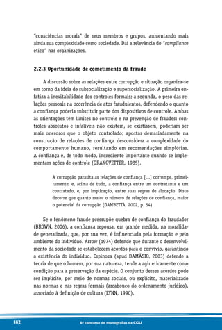 182 6o concurso de monografias da CGU
“consciências morais” de seus membros e grupos, aumentando mais
ainda sua complexidade como sociedade. Daí a relevância do “compliance
ético” nas organizações.
2.2.3 Oportunidade de cometimento da fraude
A discussão sobre as relações entre corrupção e situação organiza-se
em torno da ideia de subsocialização e supersocialização. A primeira en-
fatiza a inevitabilidade dos controles formais; a segunda, o peso das re-
lações pessoais na ocorrência de atos fraudulentos, defendendo o quanto
a confiança poderia substituir parte dos dispositivos de controle. Ambas
as orientações têm limites no controle e na prevenção de fraudes: con-
troles absolutos e infalíveis não existem, se existissem, poderiam ser
mais onerosos que o objeto controlado; apostar demasiadamente na
construção de relações de confiança desconsidera a complexidade do
comportamento humano, resultando em recomendações simplórias.
A confiança é, de todo modo, ingrediente importante quando se imple-
mentam ações de controle (GRANOVETTER, 1985).
A corrupção parasita as relações de confiança [...] corrompe, primei-
ramente, e, acima de tudo, a confiança entre um contratante e um
contratado, e, por implicação, entre suas regras de alocação. Disto
decorre que quanto maior o número de relações de confiança, maior
o potencial da corrupção (GAMBETTA, 2002, p. 54).
Se o fenômeno fraude pressupõe quebra de confiança do fraudador
(BROWN, 2006), a confiança repousa, em grande medida, na moralida-
de generalizada, que, por sua vez, é influenciada pela formação e pelo
ambiente do indivíduo. Arrow (1974) defende que durante o desenvolvi-
mento da sociedade se estabelecem acordos para o convívio, garantindo
a existência do indivíduo. Espinoza (apud DAMÁSIO, 2003) defende a
teoria de que o homem, por sua natureza, tende a agir eticamente como
condição para a preservação da espécie. O conjunto desses acordos pode
ser implícito, por meio de normas sociais, ou explícito, materializado
nas normas e nas regras formais (arcabouço do ordenamento jurídico),
associado à definição de cultura (LYNN, 1990).
 