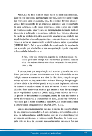 183Prevenção e combate à corrupção no Brasil
Assim, não há de se falar em fraude caso o violador da norma social,
quer ela seja guarnecida por legislação quer não, não ocupe uma posição
que represente uma organização, pois, do contrário, teremos uma per-
versão. Diferentemente de um indivíduo, corromper um representante
de uma instituição pode trazer repercussões mais graves em relação
ao fenômeno social, uma vez que as consequências da fraude também
alcançarão a instituição representada, podendo fazer com que ela deixe
de existir no sentido simbólico, ocorrendo uma fratura do símbolo que
aquele indivíduo subornado representa e, consequentemente, o sistema
começa a sofrer um esvaziamento semântico do que antes representava
(MINERBO, 2007). Daí, a oportunidade do cometimento de uma fraude
que a posição que o indivíduo ocupa na organização é parte integrante
e desassociada da fraude em si.
A ética, como toda emergência, depende das condições sociais e his-
tóricas que a fazem emergir. Mas é no indivíduo que se situa a decisão
ética; cabe a ele escolher os seus valores e as suas finalidades (MORIN,
2004, p. 29).
A percepção de que a organização está atenta a possíveis atos anti-
éticos praticados por seus stakeholders é um forte influenciador de sua
inibição e tende a manter um alto nível do clima ético, conquistado por
esforço aplicado no programa de ética e de sua liderança. Essa percepção
torna-se ainda mais efetiva quando a organização implementa sistema
de controle e monitoramento de seus ambientes internos e externos
visando a fazer com que as políticas que pautam a ética da organização
sejam respeitadas e cumpridas (NASH, 1993). Esses sistemas de contro-
les podem ser ferramentas de acompanhamento da ética pelo comitê e
servir de subsídio para o treinamento em ética. Assim eles objetivam a
“assegurar que os riscos inerentes às suas atividades sejam reconhecidos
e administrados adequadamente” (MANZI, 2008, p. 77).
Um dos principais requisitos para que o sistema de controle interno
de uma organização seja efetivo é que o sistema de informações assim o
seja, em outras palavras, as informações sobre os procedimentos devem
ser seguras, monitoradas e constantemente difundidas de forma segre-
gada entre as áreas de interesse, mas centralizadas para quem fará sua
 