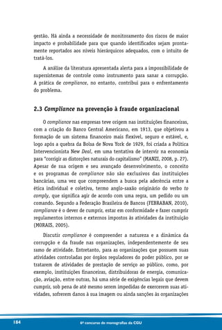 184 6o concurso de monografias da CGU
gestão. Há ainda a necessidade de monitoramento dos riscos de maior
impacto e probabilidade para que quando identificados sejam pronta-
mente reportados aos níveis hierárquicos adequados, com o intuito de
tratá-los.
A análise da literatura apresentada alerta para a impossibilidade de
supersistemas de controle como instrumento para sanar a corrupção.
A prática de compliance, no entanto, contribui para o enfrentamento
do problema.
2.3 Compliance na prevenção à fraude organizacional
O compliance nas empresas teve origem nas instituições financeiras,
com a criação do Banco Central Americano, em 1913, que objetivou a
formação de um sistema financeiro mais flexível, seguro e estável, e,
logo após a quebra da Bolsa de Nova York de 1929, foi criada a Política
Intervencionista New Deal, em uma tentativa de intervir na economia
para “corrigir as distorções naturais do capitalismo” (MANZI, 2008, p. 27).
Apesar de sua origem e seu avançado desenvolvimento, o conceito
e os programas de compliance não são exclusivos das instituições
bancárias, uma vez que compreendem a busca pela aderência entre a
ética individual e coletiva, termo anglo-saxão originário do verbo to
comply, que significa agir de acordo com uma regra, um pedido ou um
comando. Segundo a Federação Brasileira de Bancos (FEBRABAN, 2010),
compliance é o dever de cumprir, estar em conformidade e fazer cumprir
regulamentos internos e externos impostos às atividades da instituição
(MORAIS, 2005).
Discutir compliance é compreender a natureza e a dinâmica da
corrupção e da fraude nas organizações, independentemente de seu
ramo de atividade. Entretanto, para as organizações que possuem suas
atividades controladas por órgãos reguladores do poder público, por se
tratarem de atividades de prestação de serviço ao público, como, por
exemplo, instituições financeiras, distribuidoras de energia, comunica-
ção, aviação, entre outras, há uma série de exigências legais que devem
cumprir, sob pena de até mesmo serem impedidas de exercerem suas ati-
vidades, sofrerem danos à sua imagem ou ainda sanções às organizações
 