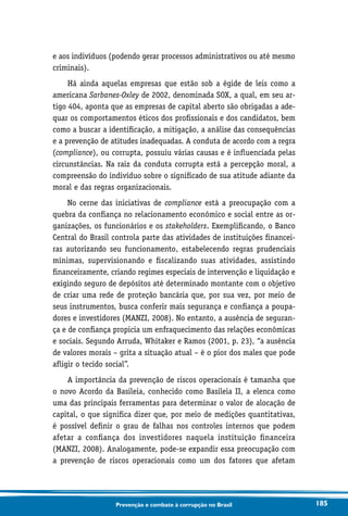 185Prevenção e combate à corrupção no Brasil
e aos indivíduos (podendo gerar processos administrativos ou até mesmo
criminais).
Há ainda aquelas empresas que estão sob a égide de leis como a
americana Sarbanes-Oxley de 2002, denominada SOX, a qual, em seu ar-
tigo 404, aponta que as empresas de capital aberto são obrigadas a ade-
quar os comportamentos éticos dos profissionais e dos candidatos, bem
como a buscar a identificação, a mitigação, a análise das consequências
e a prevenção de atitudes inadequadas. A conduta de acordo com a regra
(compliance), ou corrupta, possuiu várias causas e é influenciada pelas
circunstâncias. Na raiz da conduta corrupta está a percepção moral, a
compreensão do indivíduo sobre o significado de sua atitude adiante da
moral e das regras organizacionais.
No cerne das iniciativas de compliance está a preocupação com a
quebra da confiança no relacionamento econômico e social entre as or-
ganizações, os funcionários e os stakeholders. Exemplificando, o Banco
Central do Brasil controla parte das atividades de instituições financei-
ras autorizando seu funcionamento, estabelecendo regras prudenciais
mínimas, supervisionando e fiscalizando suas atividades, assistindo
financeiramente, criando regimes especiais de intervenção e liquidação e
exigindo seguro de depósitos até determinado montante com o objetivo
de criar uma rede de proteção bancária que, por sua vez, por meio de
seus instrumentos, busca conferir mais segurança e confiança a poupa-
dores e investidores (MANZI, 2008). No entanto, a ausência de seguran-
ça e de confiança propicia um enfraquecimento das relações econômicas
e sociais. Segundo Arruda, Whitaker e Ramos (2001, p. 23), “a ausência
de valores morais – grita a situação atual – é o pior dos males que pode
afligir o tecido social”.
A importância da prevenção de riscos operacionais é tamanha que
o novo Acordo da Basileia, conhecido como Basileia II, a elenca como
uma das principais ferramentas para determinar o valor de alocação de
capital, o que significa dizer que, por meio de medições quantitativas,
é possível definir o grau de falhas nos controles internos que podem
afetar a confiança dos investidores naquela instituição financeira
(MANZI, 2008). Analogamente, pode-se expandir essa preocupação com
a prevenção de riscos operacionais como um dos fatores que afetam
 