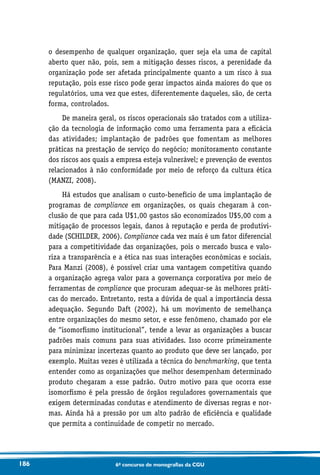 186 6o concurso de monografias da CGU
o desempenho de qualquer organização, quer seja ela uma de capital
aberto quer não, pois, sem a mitigação desses riscos, a perenidade da
organização pode ser afetada principalmente quanto a um risco à sua
reputação, pois esse risco pode gerar impactos ainda maiores do que os
regulatórios, uma vez que estes, diferentemente daqueles, são, de certa
forma, controlados.
De maneira geral, os riscos operacionais são tratados com a utiliza-
ção da tecnologia de informação como uma ferramenta para a eficácia
das atividades; implantação de padrões que fomentam as melhores
práticas na prestação de serviço do negócio; monitoramento constante
dos riscos aos quais a empresa esteja vulnerável; e prevenção de eventos
relacionados à não conformidade por meio de reforço da cultura ética
(MANZI, 2008).
Há estudos que analisam o custo-benefício de uma implantação de
programas de compliance em organizações, os quais chegaram à con-
clusão de que para cada U$1,00 gastos são economizados U$5,00 com a
mitigação de processos legais, danos à reputação e perda de produtivi-
dade (SCHILDER, 2006). Compliance cada vez mais é um fator diferencial
para a competitividade das organizações, pois o mercado busca e valo-
riza a transparência e a ética nas suas interações econômicas e sociais.
Para Manzi (2008), é possível criar uma vantagem competitiva quando
a organização agrega valor para a governança corporativa por meio de
ferramentas de compliance que procuram adequar-se às melhores práti-
cas do mercado. Entretanto, resta a dúvida de qual a importância dessa
adequação. Segundo Daft (2002), há um movimento de semelhança
entre organizações do mesmo setor, e esse fenômeno, chamado por ele
de “isomorfismo institucional”, tende a levar as organizações a buscar
padrões mais comuns para suas atividades. Isso ocorre primeiramente
para minimizar incertezas quanto ao produto que deve ser lançado, por
exemplo. Muitas vezes é utilizada a técnica do benchmarking, que tenta
entender como as organizações que melhor desempenham determinado
produto chegaram a esse padrão. Outro motivo para que ocorra esse
isomorfismo é pela pressão de órgãos reguladores governamentais que
exigem determinadas condutas e atendimento de diversas regras e nor-
mas. Ainda há a pressão por um alto padrão de eficiência e qualidade
que permita a continuidade de competir no mercado.
 