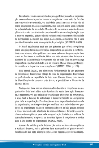 187Prevenção e combate à corrupção no Brasil
Entretanto, e não obstante tudo que aqui foi explanado, a organiza-
ção necessariamente precisa buscar o compliance como meio de fortale-
cer sua posição no mercado, e a sociedade precisa encarar a ética não só
como uma forma de ação conveniente, mas também como uma condição
de sobrevivência da sociedade. Um risco do mensurar a adoção de com-
pliance é a não correlação do custo-benefício de sua implantação com
o retorno esperado, porque riscos reputacionais encontram dificuldade
de mensuração e, mesmo que assim não o fosse, compliance não é uma
questão financeira, mas uma questão de princípios (SCHILDER, 2006).
O Brasil atualmente está em um patamar que coloca compliance
como um dos pilares da governança corporativa ao garantir a conformi-
dade com normas, leis e políticas internas e externas à organização, bem
como ao fortalecer o ambiente ético por meio de controles internos e
aumento da transparência.“Certamente não se pode falar em governança
corporativa e sustentabilidade sem se referir à ética e consequentemen-
te considerar a importância de compliance” (MANZI, 2008, p. 123).
Para Manzi (2008), são elementos fundamentais de um programa
de compliance: desenvolver código de ética da organização; desenvolver
os profissionais na capacidade de lidar com dilemas éticos; criar canais
de identificação de condutas não éticas; e possibilitar a discussão de
dilemas éticos.
Todo gestor deve ser um disseminador da cultura compliance na or-
ganização. Indo mais além, todo funcionário assim deve agir. Entretan-
to, é recomendável que exista na organização um gestor de compliance,
o qual terá a função de estruturar o desenvolvimento de compliance
para toda a organização. Essa função ou área, dependendo da demanda
da organização, será responsável por verificar se as atividades e os pro-
dutos da organização estão em conformidade com as leis; prever, mitigar
e tratar riscos de não aderência às normas internas; difundir o conhe-
cimento de compliance para toda a organização; fortalecer a cultura de
controles internos; e reportar os assuntos ligados à compliance e à ética
para a alta gestão da organização (MANZI, 2008).
Apesar de existir grande intersecção entre as áreas de compliance
e auditoria interna, pois a primeira deve acompanhar os pontos de vul-
nerabilidade que esta apontou como a que necessita de regularização,
 