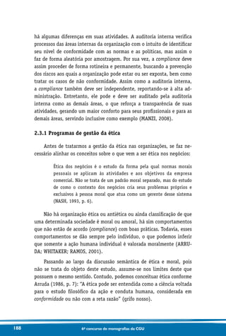 188 6o concurso de monografias da CGU
há algumas diferenças em suas atividades. A auditoria interna verifica
processos das áreas internas da organização com o intuito de identificar
seu nível de conformidade com as normas e as políticas, mas assim o
faz de forma aleatória por amostragem. Por sua vez, a compliance deve
assim proceder de forma rotineira e permanente, buscando a prevenção
dos riscos aos quais a organização pode estar ou ser exposta, bem como
tratar os casos de não conformidade. Assim como a auditoria interna,
a compliance também deve ser independente, reportando-se à alta ad-
ministração. Entretanto, ele pode e deve ser auditado pela auditoria
interna como as demais áreas, o que reforça a transparência de suas
atividades, gerando um maior conforto para seus profissionais e para as
demais áreas, servindo inclusive como exemplo (MANZI, 2008).
2.3.1 Programas de gestão da ética
Antes de tratarmos a gestão da ética nas organizações, se faz ne-
cessário alinhar os conceitos sobre o que vem a ser ética nos negócios:
Ética dos negócios é o estudo da forma pela qual normas morais
pessoais se aplicam às atividades e aos objetivos da empresa
comercial. Não se trata de um padrão moral separado, mas do estudo
de como o contexto dos negócios cria seus problemas próprios e
exclusivos à pessoa moral que atua como um gerente desse sistema
(NASH, 1993, p. 6).
Não há organização ética ou antiética ou ainda classificação de que
uma determinada sociedade é moral ou amoral, há sim comportamentos
que não estão de acordo (compliance) com boas práticas. Todavia, esses
comportamentos se dão sempre pelo indivíduo, o que podemos inferir
que somente a ação humana individual é valorada moralmente (ARRU-
DA; WHITAKER; RAMOS, 2001).
Passando ao largo da discussão semântica de ética e moral, pois
não se trata do objeto deste estudo, assume-se nos limites deste que
possuem o mesmo sentido. Contudo, podemos conceituar ética conforme
Arruda (1986, p. 7): “A ética pode ser entendida como a ciência voltada
para o estudo filosófico da ação e conduta humana, considerada em
conformidade ou não com a reta razão” (grifo nosso).
 