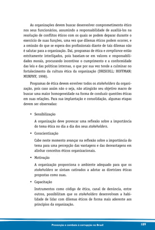 189Prevenção e combate à corrupção no Brasil
As organizações devem buscar desenvolver comprometimento ético
nos seus funcionários, assumindo a responsabilidade de auxiliá-los na
resolução de conflitos éticos com os quais se podem deparar durante o
exercício de suas funções, uma vez que dilemas éticos podem ocorrer, e
a omissão do que se espera dos profissionais diante de tais dilemas não
é salutar para a organização. Daí, programas de ética e compliance estão
estritamente interligados, pois baseiam-se em valores e responsabili-
dades morais, procurando incentivar o cumprimento e a conformidade
das leis e das políticas internas, o que por sua vez tende a culminar no
fortalecimento da cultura ética da organização (DRISCOLL; HOFFMAN;
MURPHY, 1998).
Programas de ética devem envolver todos os stakeholders da organi-
zação, pois caso assim não o seja, não atingirão seu objetivo macro de
buscar uma maior homogeneidade na forma de conduzir questões éticas
em suas relações. Para sua implantação e consolidação, algumas etapas
devem ser observadas:
•	 Sensibilização
	A organização deve provocar uma reflexão sobre a importância
do tema ética no dia a dia dos seus stakeholders.
•	 Conscientização
	Cabe neste momento avançar na reflexão sobre a importância do
tema para uma percepção das vantagens e das desvantagens em
alinhar conceitos éticos organizacionais.
•	 Motivação
	A organização proporciona o ambiente adequado para que os
stakeholders se sintam cativados a adotar as diretrizes éticas
propostas como suas.
•	 Capacitação
	Instrumentos como código de ética, canal de denúncia, entre
outros, possibilitam que os stakeholders desenvolvam a habi-
lidade de lidar com dilemas éticos de forma mais aderente aos
princípios da organização.
 