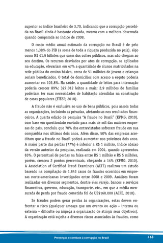 163Prevenção e combate à corrupção no Brasil
superior ao índice brasileiro de 3,70, indicando que a corrupção percebi-
da no Brasil ainda é bastante elevada, mesmo com a melhora observada
quando comparada ao índice de 2008.
O custo médio anual estimado da corrupção no Brasil é de pelo
menos 1,38% do PIB (a soma de toda a riqueza produzida no país), algo
como R$ 41,5 bilhões que saem dos cofres públicos, mas não chegam ao
seu destino. Os recursos desviados por atos de corrupção, se aplicados
na educação, elevariam em 47% a quantidade de alunos matriculados na
rede pública do ensino básico, cerca de 51 milhões de jovens e crianças
seriam beneficiados. O total de domicílios com acesso a esgoto poderia
aumentar em 103,8%. Na saúde, a quantidade de leitos para internação
poderia crescer 89%: 327.012 leitos a mais; 2,9 milhões de famílias
poderiam ter suas necessidades de habitação atendidas na construção
de casas populares (FIESP, 2010).
A fraude não é exclusiva ao uso de bens públicos, pois assola todas
as organizações, incluindo as privadas, afetando-as nos resultados finan-
ceiros. A quarta edição da pesquisa “A fraude no Brasil” (KPMG, 2010),
com base em questionário enviado para mais de mil das maiores empre-
sas do país, concluiu que 70% dos entrevistados sofreram fraude em sua
companhia nos últimos dois anos. Além disso, 50% das empresas acre-
ditam que a fraude no Brasil poderá aumentar nos próximos dois anos.
A maior parte das perdas (77%) é inferior a R$ 1 milhão, índice abaixo
da versão anterior da pesquisa, realizada em 2004, quando apresentou
83%. O percentual de perdas na faixa entre R$ 1 milhão e R$ 5 milhões,
porém, cresceu 2 pontos percentuais, chegando a 14% (KPMG, 2010).
A Association of Certified Fraud Examiners (ACFE) realizou um estudo
baseado na compilação de 1.843 casos de fraudes ocorridos em empre-
sas norte-americanas investigados entre 2008 e 2009. Análises foram
realizadas em diversos segmentos, dentre eles varejo, bancos e serviços
financeiros, governo, educação, transporte, etc., em que a média men-
surada de perda por fraude cometida foi de US$160.000 (ACFE, 2010).
Se fraudes podem gerar perdas às organizações, estas devem en-
frentar o risco (qualquer ameaça que um evento ou ação – interna ou
externa – dificulte ou impeça a organização de atingir seus objetivos).
A organização está sujeita a diversos riscos associados às fraudes, como
 