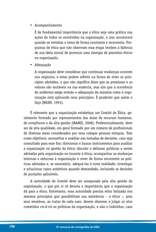 190 6o concurso de monografias da CGU
•	 Acompanhamento
	É de fundamental importância que a ética seja uma prática nas
ações de todos os envolvidos na organização, e isso acontecerá
quando se revisitar o tema de forma constante e recorrente. Pro-
gramas de ética que não observam essa etapa tendem à falência
de sua ideia inicial de provocar uma sinergia de preceitos éticos
na organização.
•	 Adequação
	A organização deve considerar que contínuas mudanças ocorrem
nos negócios, e estas podem refletir na forma de viver os prin-
cípios adotados, o que não significa dizer que as premissas e os
valores são mutáveis na sua essência, mas sim que a ocorrência
de acidentes exige revisão e adequação da maneira como a orga-
nização está aplicando seus princípios. É prudente que assim o
faça (NASH, 1993).
É relevante que a organização estabeleça um Comitê de Ética, ge-
ralmente formado por representantes das áreas de recursos humanos,
de compliance e da alta gestão (MANZI, 2008). Preferencialmente, deve
ser de alta qualidade, em geral formado por um número de profissionais
de diversas áreas considerados por seus colegas pessoas íntegras. Tem
como objetivos: aconselhar e auxiliar nas tomadas de decisões, caso seja
consultado para esse fim; direcionar e buscar instrumentos para auxiliar
a organização na gestão da ética; discutir e delinear políticas a serem
adotadas pela organização no tocante à ética; acompanhar as mudanças
internas e externas à organização e rever de forma recorrente as polí-
ticas adotadas e, se necessário, adequá-las à nova realidade; investigar
e solucionar casos antiéticos quando demandado, incluindo as decisões
de punições aplicáveis.
A autoridade do Comitê deve ser assegurada pela alta gestão da
organização, o que por si só denota a importância que a organização
dá para a ética. Entretanto, essa autoridade precisa estar balizada nos
mesmos princípios que possibilitam sua existência – a ética –, pois
seus membros, ao tratar de cada caso, devem observar e julgar os atos
cometidos vis-à-vis as políticas da organização, e não o indivíduo, caso
 