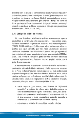 191Prevenção e combate à corrupção no Brasil
contrário corre-se o risco de transformar-se em um “tribunal inquisidor”
ignorando a pessoa que está sob aquela análise e, por conseguinte, todo
o contexto e o impacto envolvidos. Ainda é recomendado que as orga-
nizações definam um profissional para exercer a função de oficial de
ética, que, reportando-se diretamente à alta gestão, exercerá, em tempo
integral ou parcial, a gestão do programa de ética de maneira contínua
e coordenará o Comitê (NASH, 1993).
2.3.2 Códigos de ética e de conduta
No cerne de toda sociedade estão as leis e as normas que regem e
possibilitam a convivência entre seus membros – “em sentido amplo,
norma de conduta com força coativa, elaborada pelo Poder competente”
(FUHER; FUHER, 2008, p. 45). Elas, quer sejam tácitas quer sejam ex-
plicitas; quer sejam discutidas quer não, visam a minimizar o potencial
conflito de valores que cada indivíduo traz consigo para que aquele trato
com o coletivo seja viável a ponto de se tornar uma sociedade (ARRUDA,
2002). Esse potencial conflituoso pode ser mais ou menos acentuado
conforme a proximidade da formação familiar, religiosa, educacional e
social de seus membros.
O desenvolvimento da autonomia individual refletiu no distancia-
mento entre a ética individual e a ética da cidade, isso porque o que an-
tes os “bons costumes” ditavam e eram seguidos não mais o são quando
o egocentrismo possibilitou uma visão da ética individual e não apenas
coletiva, enfraquecendo o altruísmo e a solidariedade. A busca pela fe-
licidade pessoal a qualquer preço precede a ética familiar ou conjugal,
caducando princípios outrora relevantes (MORIN, 2004).
•	Pierre Legendre (apud MORIN, 2004) chamou de “self-service
normativo” a ausência de valores que o indivíduo poderia ter
como diretriz quando se deparar com dilemas éticos, esta ausên-
cia tornaria qualquer sociedade refém do bom-senso de cada um
de seus membros e, como consequência, podendo: aumentar a
deterioração do tecido social em inúmeros campos;
•	 enfraquecer o conceito de comunidade e sua lei coletiva;
 