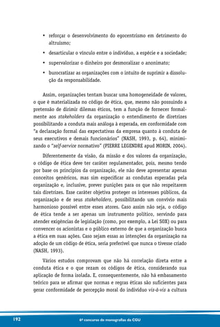 192 6o concurso de monografias da CGU
•	reforçar o desenvolvimento do egocentrismo em detrimento do
altruísmo;
•	 desarticular o vínculo entre o indivíduo, a espécie e a sociedade;
•	 supervalorizar o dinheiro por desmoralizar o anonimato;
•	burocratizar as organizações com o intuito de suprimir a dissolu-
ção da responsabilidade.
Assim, organizações tentam buscar uma homogeneidade de valores,
o que é materializada no código de ética, que, mesmo não possuindo a
pretensão de dirimir dilemas éticos, tem a função de fornecer formal-
mente aos stakeholders da organização o entendimento de diretrizes
possibilitando a conduta mais análoga à esperada, em conformidade com
“a declaração formal das expectativas da empresa quanto à conduta de
seus executivos e demais funcionários” (NASH, 1993, p. 64), minimi-
zando o “self-service normativo” (PIERRE LEGENDRE apud MORIN, 2004).
Diferentemente da visão, da missão e dos valores da organização,
o código de ética deve ter caráter regulamentador, pois, mesmo tendo
por base os princípios da organização, ele não deve apresentar apenas
conceitos genéricos, mas sim especificar as condutas esperadas pela
organização e, inclusive, prever punições para os que não respeitarem
tais diretrizes. Esse caráter objetiva proteger os interesses públicos, da
organização e de seus stakeholders, possibilitando um convívio mais
harmonioso possível entre esses atores. Caso assim não seja, o código
de ética tende a ser apenas um instrumento político, servindo para
atender exigências de legislação (como, por exemplo, a Lei SOX) ou para
convencer os acionistas e o público externo de que a organização busca
a ética em suas ações. Caso sejam essas as intenções da organização na
adoção de um código de ética, seria preferível que nunca o tivesse criado
(NASH, 1993).
Vários estudos comprovam que não há correlação direta entre a
conduta ética e o que rezam os códigos de ética, considerando sua
aplicação de forma isolada. E, consequentemente, não há embasamento
teórico para se afirmar que normas e regras éticas são suficientes para
gerar conformidade de percepção moral do indivíduo vis-à-vis a cultura
 