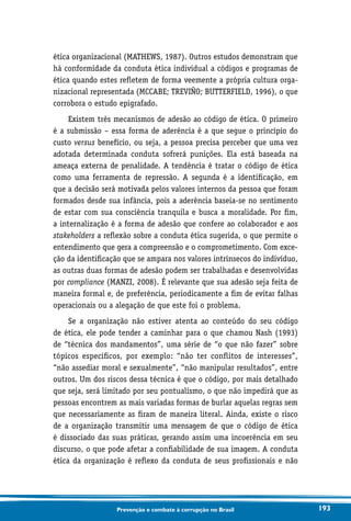 193Prevenção e combate à corrupção no Brasil
ética organizacional (MATHEWS, 1987). Outros estudos demonstram que
há conformidade da conduta ética individual a códigos e programas de
ética quando estes refletem de forma veemente a própria cultura orga-
nizacional representada (MCCABE; TREVIÑO; BUTTERFIELD, 1996), o que
corrobora o estudo epigrafado.
Existem três mecanismos de adesão ao código de ética. O primeiro
é a submissão – essa forma de aderência é a que segue o princípio do
custo versus benefício, ou seja, a pessoa precisa perceber que uma vez
adotada determinada conduta sofrerá punições. Ela está baseada na
ameaça externa de penalidade. A tendência é tratar o código de ética
como uma ferramenta de repressão. A segunda é a identificação, em
que a decisão será motivada pelos valores internos da pessoa que foram
formados desde sua infância, pois a aderência baseia-se no sentimento
de estar com sua consciência tranquila e busca a moralidade. Por fim,
a internalização é a forma de adesão que confere ao colaborador e aos
stakeholders a reflexão sobre a conduta ética sugerida, o que permite o
entendimento que gera a compreensão e o comprometimento. Com exce-
ção da identificação que se ampara nos valores intrínsecos do indivíduo,
as outras duas formas de adesão podem ser trabalhadas e desenvolvidas
por compliance (MANZI, 2008). É relevante que sua adesão seja feita de
maneira formal e, de preferência, periodicamente a fim de evitar falhas
operacionais ou a alegação de que este foi o problema.
Se a organização não estiver atenta ao conteúdo do seu código
de ética, ele pode tender a caminhar para o que chamou Nash (1993)
de “técnica dos mandamentos”, uma série de “o que não fazer” sobre
tópicos específicos, por exemplo: “não ter conflitos de interesses”,
“não assediar moral e sexualmente”, “não manipular resultados”, entre
outros. Um dos riscos dessa técnica é que o código, por mais detalhado
que seja, será limitado por seu pontualismo, o que não impedirá que as
pessoas encontrem as mais variadas formas de burlar aquelas regras sem
que necessariamente as firam de maneira literal. Ainda, existe o risco
de a organização transmitir uma mensagem de que o código de ética
é dissociado das suas práticas, gerando assim uma incoerência em seu
discurso, o que pode afetar a confiabilidade de sua imagem. A conduta
ética da organização é reflexo da conduta de seus profissionais e não
 