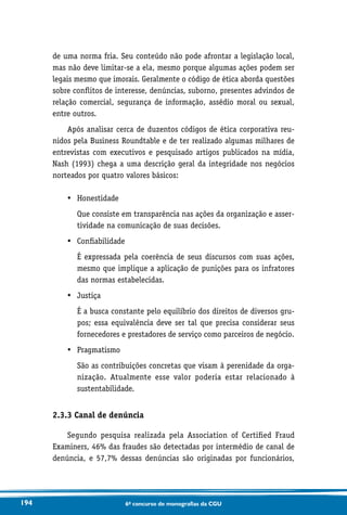 194 6o concurso de monografias da CGU
de uma norma fria. Seu conteúdo não pode afrontar a legislação local,
mas não deve limitar-se a ela, mesmo porque algumas ações podem ser
legais mesmo que imorais. Geralmente o código de ética aborda questões
sobre conflitos de interesse, denúncias, suborno, presentes advindos de
relação comercial, segurança de informação, assédio moral ou sexual,
entre outros.
Após analisar cerca de duzentos códigos de ética corporativa reu-
nidos pela Business Roundtable e de ter realizado algumas milhares de
entrevistas com executivos e pesquisado artigos publicados na mídia,
Nash (1993) chega a uma descrição geral da integridade nos negócios
norteados por quatro valores básicos:
•	 Honestidade
	Que consiste em transparência nas ações da organização e asser-
tividade na comunicação de suas decisões.
•	 Confiabilidade
	É expressada pela coerência de seus discursos com suas ações,
mesmo que implique a aplicação de punições para os infratores
das normas estabelecidas.
•	 Justiça
	É a busca constante pelo equilíbrio dos direitos de diversos gru-
pos; essa equivalência deve ser tal que precisa considerar seus
fornecedores e prestadores de serviço como parceiros de negócio.
•	 Pragmatismo
	São as contribuições concretas que visam à perenidade da orga­
nização. Atualmente esse valor poderia estar relacionado à
sustentabilidade.
2.3.3 Canal de denúncia
Segundo pesquisa realizada pela Association of Certified Fraud
Examiners, 46% das fraudes são detectadas por intermédio de canal de
denúncia, e 57,7% dessas denúncias são originadas por funcionários,
 