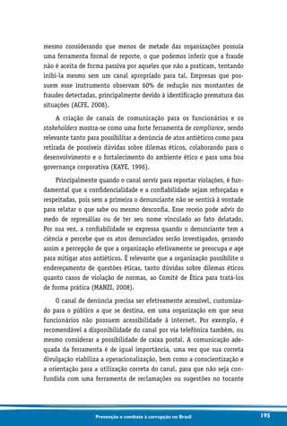 195Prevenção e combate à corrupção no Brasil
mesmo considerando que menos de metade das organizações possuía
uma ferramenta formal de reporte, o que podemos inferir que a fraude
não é aceita de forma passiva por aqueles que não a praticam, tentando
inibi-la mesmo sem um canal apropriado para tal. Empresas que pos-
suem esse instrumento observam 60% de redução nos montantes de
fraudes detectadas, principalmente devido à identificação prematura das
situações (ACFE, 2008).
A criação de canais de comunicação para os funcionários e os
stakeholders mostra-se como uma forte ferramenta de compliance, sendo
relevante tanto para possibilitar a denúncia de atos antiéticos como para
retirada de possíveis dúvidas sobre dilemas éticos, colaborando para o
desenvolvimento e o fortalecimento do ambiente ético e para uma boa
governança corporativa (KAYE, 1996).
Principalmente quando o canal servir para reportar violações, é fun-
damental que a confidencialidade e a confiabilidade sejam reforçadas e
respeitadas, pois sem a primeira o denunciante não se sentirá à vontade
para relatar o que sabe ou mesmo desconfia. Esse receio pode advir do
medo de represálias ou de ter seu nome vinculado ao fato delatado.
Por sua vez, a confiabilidade se expressa quando o denunciante tem a
ciência e percebe que os atos denunciados serão investigados, gerando
assim a percepção de que a organização efetivamente se preocupa e age
para mitigar atos antiéticos. É relevante que a organização possibilite o
endereçamento de questões éticas, tanto dúvidas sobre dilemas éticos
quanto casos de violação de normas, ao Comitê de Ética para tratá-los
de forma prática (MANZI, 2008).
O canal de denúncia precisa ser efetivamente acessível, customiza-
do para o público a que se destina, em uma organização em que seus
funcionários não possuem acessibilidade à internet. Por exemplo, é
recomendável a disponibilidade do canal por via telefônica também, ou
mesmo considerar a possibilidade de caixa postal. A comunicação ade-
quada da ferramenta é de igual importância, uma vez que sua correta
divulgação viabiliza a operacionalização, bem como a conscientização e
a orientação para a utilização correta do canal, para que não seja con-
fundida com uma ferramenta de reclamações ou sugestões no tocante
 
