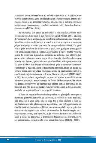 196 6o concurso de monografias da CGU
a assuntos que não interferem ao ambiente ético em si. A definição do
escopo da ferramenta deve ser discutida em seu nascedouro, mesmo que
sua execução se dê progressivamente, uma vez que o público externo à
organização (fornecedores, clientes, sociedade, etc.) também deve ser
considerado (FORMA, 2010).
Ao implantar um canal de denúncia, a organização precisa estar
preparada para lidar com o que Nietzsche (apud MORIN, 2004) chamou
de “moralina”. Sem a intenção de simplificar sobremaneira seu conceito,
moralina é a forma de reduzir a moral e a ética a regras e a meios de
julgar e subjugar o outro por meio de uma pseudomoralidade. Ela pode
se dar pela moralina de indignação, a qual, sem qualquer preocupação
com uma análise neutra e racional, desqualifica o outro, muitas vezes na
forma de hipocrisia. Ainda há a moralina de redução, que objetiva jul-
gar o outro pelos seus maus atos e ideias imorais, classificando-o como
inferior aos demais, ignorando seus atos benéficos até aquele momento.
Ela pode ainda se dar de forma inconsciente, pois “não somos capazes de
“transmitir” a história, como se fosse texto xerocado. Entra em nossa ca-
beça de modo interpretativo e hermenêutico, no qual sempre aparece a
condição de sujeito dotado de cultura e história próprias” (DEMO, 2002,
p. 19). Assim, cabe à organização se precaver contra a possibilidade de
fomentar a moralina em sua gestão na forma de denuncismos. Para isso,
ela precisa desenvolver os agentes que lidarão com as denúncias de tal
maneira que não poderão julgar qualquer sujeito sem a devida análise,
pautada na imparcialidade e no respeito humano.
O fluxo de reporte das denúncias precisa ser planejado para que se
minimize possíveis conflitos de interesse. O receptor de uma denúncia
não pode ser o alvo dela, pois se esse for o caso existirá o risco de
um tratamento não adequado ou, no mínimo, um enfraquecimento da
credibilidade da ferramenta. Mesmo que o denunciado seja o principal
executivo da organização, caberá ao Conselho de Administração ou a
outro gestor, como, por exemplo, o de recursos humanos ou auditoria,
fazer a gestão da denúncia. O processo de tratamento da denúncia deve
ser padronizado, considerando-se as seguintes etapas (FORMA, 2010):
 
