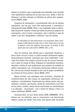 198 6o concurso de monografias da CGU
vigente no contexto a que a organização está submetida, pois é possível
notar significantes mudanças de um setor para outro. Ainda, o estilo de
liderança é um fator relevante na influência da cultura ética organiza-
cional (MANZI, 2008).
Programas de treinamento e conscientização ética são de extrema
importância, uma vez que, como visto anteriormente, a consciência é
extremamente frágil (MORIN, 2003), e essa fragilidade reside na dificul-
dade humana de combater a ilusão que advém de processos psíquicos de
autocegueira, entre os quais o autoengano, pois o indivíduo é capaz de
rejeitar o que lhe é desagradável e selecionar o que lhe satisfaz:
As dificuldades do autoconhecimento e da autoanálise crítica corres-
pondem à dificuldade da lucidez ética. A maior ilusão ética é crer que
se obedece à mais alta exigência ética quando, na verdade, se está
agindo pelo mal e pela mentira (MORIN, 2004, p. 55).
Uma das maneiras mais eficazes para a organização disseminar a
ética é fazer com que a teoria e a prática estejam estritamente ligadas.
Desenvolvimento gerencial, orientação para novos stakeholders e edu-
cação ética devem estar sempre na pauta da área de recursos humanos,
com o apoio do Comitê de Ética. Programas de treinamento interativo,
discussão e análise de casos profissionais mais próximos da realidade do
público contemplado com o treinamento demonstram melhores resulta-
dos, uma vez que simulam situações do dia a dia do grupo e possibilitam
sua vivência de forma prática e direta (NASH, 1993).
Regras formais, com abordagem mais normativa, chamadas de
compliance-based são mais comuns em organizações tradicionais, hie-
rárquicas e centralizadoras. Organizações que adotam gestão mais par-
ticipativa e moderna, que buscam a gestão do conhecimento como base
de sua cultura, tendem a adotar formas mais focadas na conscientização
e na educação – values-based – com o intuito de reforçar a ética e os
valores individuais (HOIVIK, 2002).
Immanuel Kant, em seus Textos seletos (VIER; FERNANDES, 1974),
destaca que um indivíduo, para se comprometer com determinado
objetivo, precisa ser tratado como maior, pois apenas assim ele poderá
 