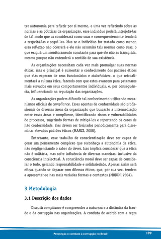 199Prevenção e combate à corrupção no Brasil
ter autonomia para refletir por si mesmo, e uma vez refletindo sobre as
normas e as políticas da organização, esse indivíduo poderá introjetá-las
de tal modo que as considerará como suas e consequentemente tenderá
a respeitá-las e segui-las. Mas se o indivíduo for tratado como menor,
essa reflexão não ocorrerá e ele não assumirá tais normas como suas, o
que exigirá um monitoramento constante para que ele não as transgrida,
mesmo porque não entenderá o sentido de sua existência.
As organizações necessitam cada vez mais promulgar suas normas
éticas, mas o principal é aumentar o conhecimento dos padrões éticos
que elas esperam de seus funcionários e stakeholders, o que retroali-
mentará a cultura ética, fazendo com que estes avancem para patamares
mais elevados em seus comportamentos individuais, e, por consequên-
cia, influenciando na reputação das organizações.
As organizações podem difundir tal conhecimento utilizando meca-
nismos oficiais de compliance. Esses agentes de conformidade são profis-
sionais de diversas áreas da organização que buscarão a intermediação
entre essas áreas e compliance, identificando riscos e vulnerabilidades
de processos, sugerindo formas de mitigá-los e reportando os casos de
não conformidade. Eles devem ser treinados periodicamente para disse-
minar elevados padrões éticos (MANZI, 2008).
Entretanto, esse trabalho de conscientização deve ser capaz de
gerar um pensamento complexo que reconheça a autonomia da ética,
não negligenciando o saber do dever. Isso implica considerar que a ética
não é solitária, mas sofre influência de diversas maneiras, inclusive da
consciência intelectual. A consciência moral deve ser capaz de conside-
rar o todo, gerando responsabilidade e solidariedade. Apenas assim será
eficaz quando se deparar com dilemas éticos, que, por sua vez, tendem
a apresentar-se nas mais variadas formas e contextos (MORIN, 2004).
3 Metodologia
3.1 Descrição dos dados
Discutir compliance é compreender a natureza e a dinâmica da frau-
de e da corrupção nas organizações. A conduta de acordo com a regra
 