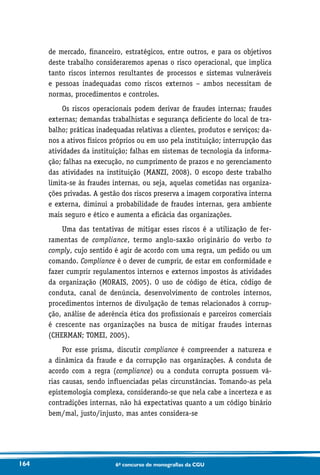 164 6o concurso de monografias da CGU
de mercado, financeiro, estratégicos, entre outros, e para os objetivos
deste trabalho consideraremos apenas o risco operacional, que implica
tanto riscos internos resultantes de processos e sistemas vulneráveis
e pessoas inadequadas como riscos externos – ambos necessitam de
normas, procedimentos e controles.
Os riscos operacionais podem derivar de fraudes internas; fraudes
externas; demandas trabalhistas e segurança deficiente do local de tra-
balho; práticas inadequadas relativas a clientes, produtos e serviços; da-
nos a ativos físicos próprios ou em uso pela instituição; interrupção das
atividades da instituição; falhas em sistemas de tecnologia da informa-
ção; falhas na execução, no cumprimento de prazos e no gerenciamento
das atividades na instituição (MANZI, 2008). O escopo deste trabalho
limita-se às fraudes internas, ou seja, aquelas cometidas nas organiza-
ções privadas. A gestão dos riscos preserva a imagem corporativa interna
e externa, diminui a probabilidade de fraudes internas, gera ambiente
mais seguro e ético e aumenta a eficácia das organizações.
Uma das tentativas de mitigar esses riscos é a utilização de fer-
ramentas de compliance, termo anglo-saxão originário do verbo to
comply, cujo sentido é agir de acordo com uma regra, um pedido ou um
comando. Compliance é o dever de cumprir, de estar em conformidade e
fazer cumprir regulamentos internos e externos impostos às atividades
da organização (MORAIS, 2005). O uso de código de ética, código de
conduta, canal de denúncia, desenvolvimento de controles internos,
procedimentos internos de divulgação de temas relacionados à corrup-
ção, análise de aderência ética dos profissionais e parceiros comerciais
é crescente nas organizações na busca de mitigar fraudes internas
(CHERMAN; TOMEI, 2005).
Por esse prisma, discutir compliance é compreender a natureza e
a dinâmica da fraude e da corrupção nas organizações. A conduta de
acordo com a regra (compliance) ou a conduta corrupta possuem vá-
rias causas, sendo influenciadas pelas circunstâncias. Tomando-as pela
epistemologia complexa, considerando-se que nela cabe a incerteza e as
contradições internas, não há expectativas quanto a um código binário
bem/mal, justo/injusto, mas antes considera-se
 