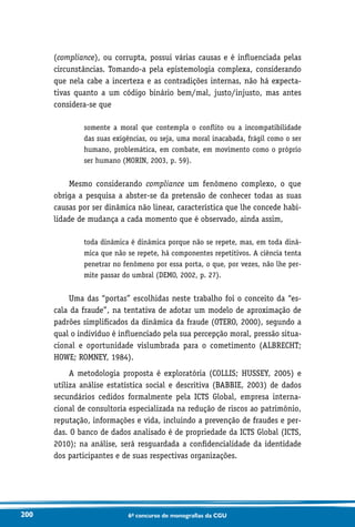 200 6o concurso de monografias da CGU
(compliance), ou corrupta, possui várias causas e é influenciada pelas
circunstâncias. Tomando-a pela epistemologia complexa, considerando
que nela cabe a incerteza e as contradições internas, não há expecta-
tivas quanto a um código binário bem/mal, justo/injusto, mas antes
considera-se que
somente a moral que contempla o conflito ou a incompatibilidade
das suas exigências, ou seja, uma moral inacabada, frágil como o ser
humano, problemática, em combate, em movimento como o próprio
ser humano (MORIN, 2003, p. 59).
Mesmo considerando compliance um fenômeno complexo, o que
obriga a pesquisa a abster-se da pretensão de conhecer todas as suas
causas por ser dinâmica não linear, característica que lhe concede habi-
lidade de mudança a cada momento que é observado, ainda assim,
toda dinâmica é dinâmica porque não se repete, mas, em toda dinâ-
mica que não se repete, há componentes repetitivos. A ciência tenta
penetrar no fenômeno por essa porta, o que, por vezes, não lhe per-
mite passar do umbral (DEMO, 2002, p. 27).
Uma das “portas” escolhidas neste trabalho foi o conceito da “es-
cala da fraude”, na tentativa de adotar um modelo de aproximação de
padrões simplificados da dinâmica da fraude (OTERO, 2000), segundo a
qual o indivíduo é influenciado pela sua percepção moral, pressão situa­
cional e oportunidade vislumbrada para o cometimento (ALBRECHT;
HOWE; ROMNEY, 1984).
A metodologia proposta é exploratória (COLLIS; HUSSEY, 2005) e
utiliza análise estatística social e descritiva (BABBIE, 2003) de dados
secundários cedidos formalmente pela ICTS Global, empresa interna-
cional de consultoria especializada na redução de riscos ao patrimônio,
reputação, informações e vida, incluindo a prevenção de fraudes e per-
das. O banco de dados analisado é de propriedade da ICTS Global (ICTS,
2010); na análise, será resguardada a confidencialidade da identidade
dos participantes e de suas respectivas organizações.
 